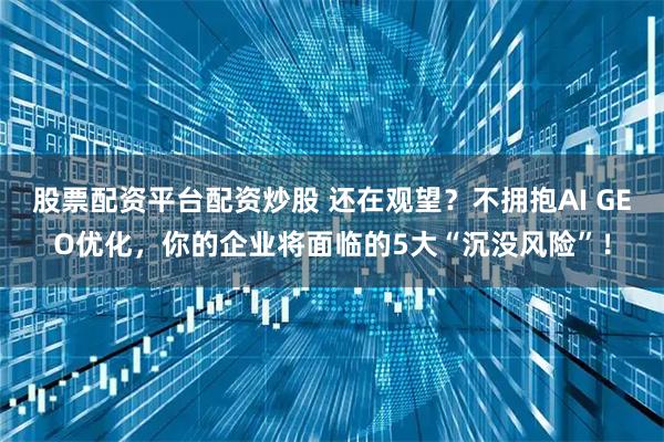 股票配资平台配资炒股 还在观望?不拥抱AI GEO优化,你的企业将面临的5大“沉没风险”!