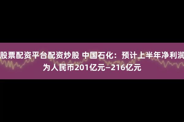 股票配资平台配资炒股 中国石化：预计上半年净利润为人民币201亿元—216亿元