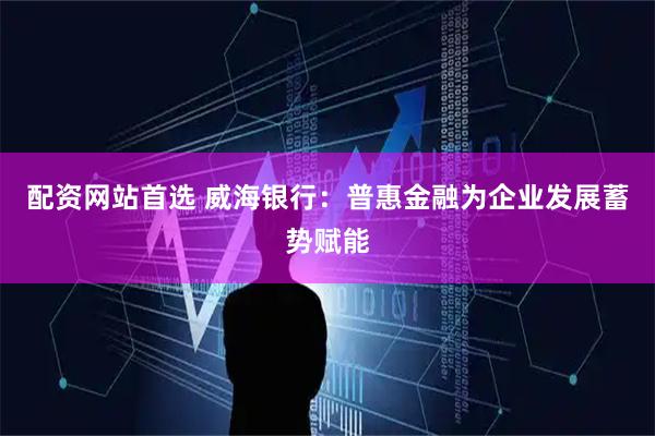 配资网站首选 威海银行：普惠金融为企业发展蓄势赋能
