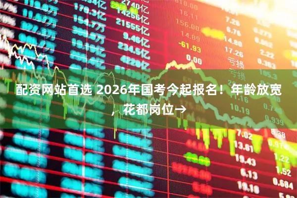 配资网站首选 2026年国考今起报名！年龄放宽，花都岗位→