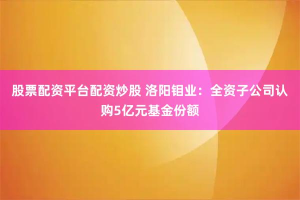 股票配资平台配资炒股 洛阳钼业：全资子公司认购5亿元基金份额