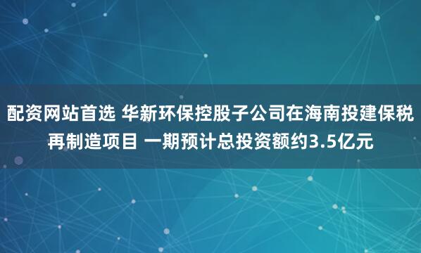 配资网站首选 华新环保控股子公司在海南投建保税再制造项目 一期预计总投资额约3.5亿元