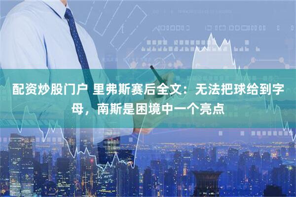 配资炒股门户 里弗斯赛后全文：无法把球给到字母，南斯是困境中一个亮点