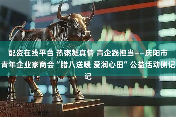 配资在线平台 热粥凝真情 青企践担当——庆阳市青年企业家商会“腊八送暖 爱润心田”公益活动侧记