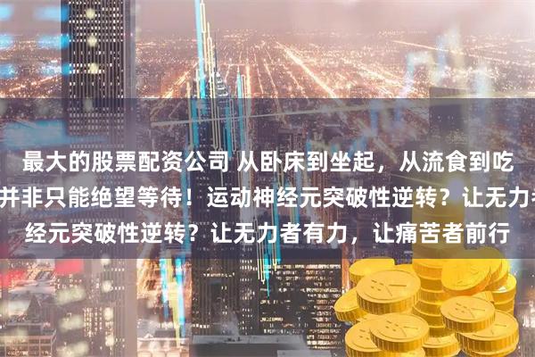 最大的股票配资公司 从卧床到坐起，从流食到吃饭！“渐冻”的人生，并非只能绝望等待！运动神经元突破性逆转？让无力者有力，让痛苦者前行