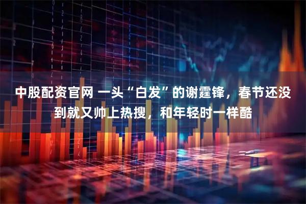 中股配资官网 一头“白发”的谢霆锋，春节还没到就又帅上热搜，和年轻时一样酷