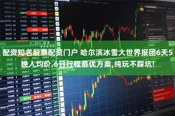 配资知名股票配资门户 哈尔滨冰雪大世界报团6天5晚人均价,6日行程最优方案,纯玩不踩坑!