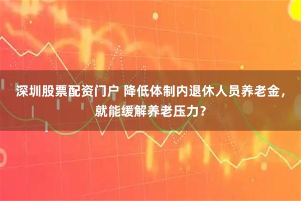 深圳股票配资门户 降低体制内退休人员养老金，就能缓解养老压力？