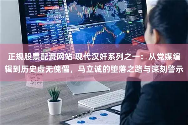 正规股票配资网站 现代汉奸系列之一：从党媒编辑到历史虚无傀儡，马立诚的堕落之路与深刻警示