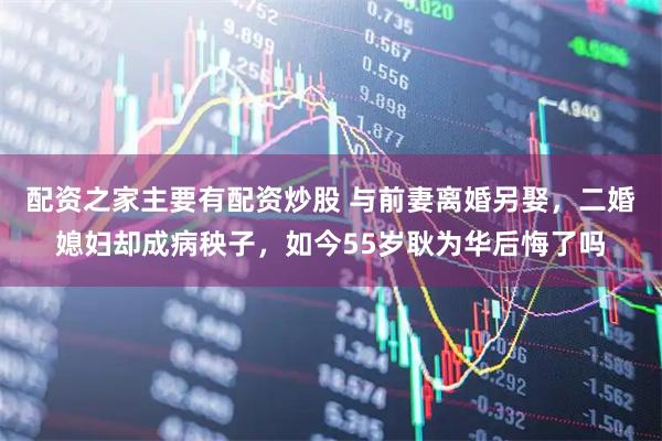 配资之家主要有配资炒股 与前妻离婚另娶，二婚媳妇却成病秧子，如今55岁耿为华后悔了吗