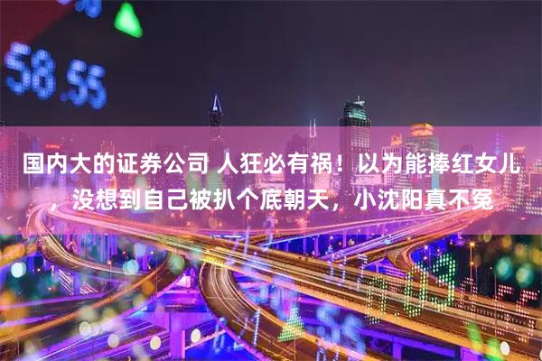 国内大的证券公司 人狂必有祸!以为能捧红女儿,没想到自己被扒个底朝天,小沈阳真不冤