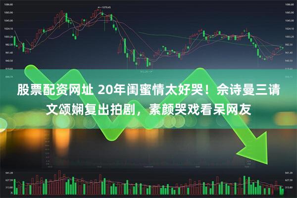 股票配资网址 20年闺蜜情太好哭！佘诗曼三请文颂娴复出拍剧，素颜哭戏看呆网友