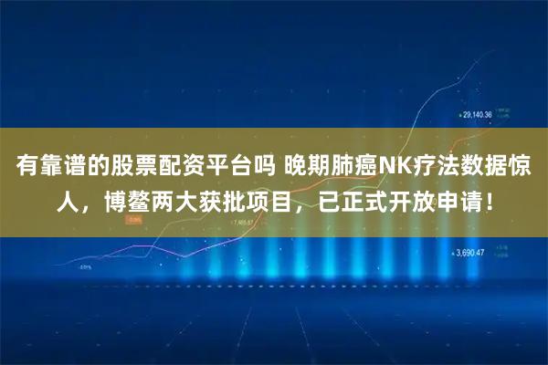 有靠谱的股票配资平台吗 晚期肺癌NK疗法数据惊人，博鳌两大获批项目，已正式开放申请！