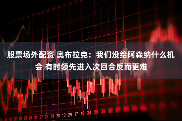 股票场外配资 奥布拉克：我们没给阿森纳什么机会 有时领先进入次回合反而更难