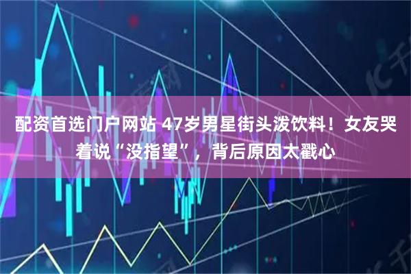 配资首选门户网站 47岁男星街头泼饮料！女友哭着说“没指望”，背后原因太戳心