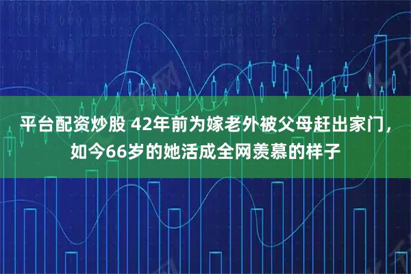 平台配资炒股 42年前为嫁老外被父母赶出家门，如今66岁的她活成全网羡慕的样子