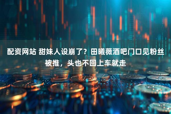 配资网站 甜妹人设崩了？田曦薇酒吧门口见粉丝被推，头也不回上车就走