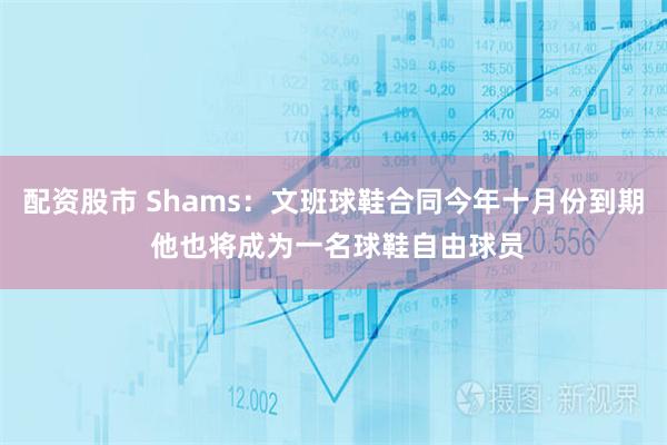 配资股市 Shams：文班球鞋合同今年十月份到期 他也将成为一名球鞋自由球员