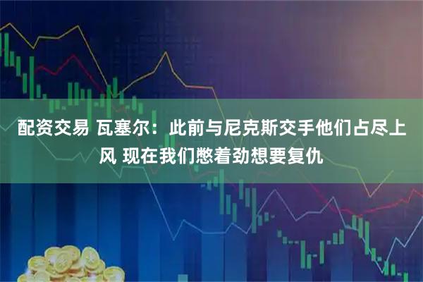 配资交易 瓦塞尔：此前与尼克斯交手他们占尽上风 现在我们憋着劲想要复仇