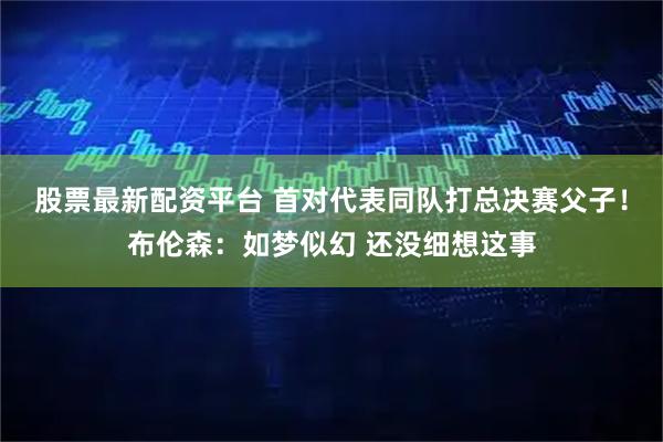 股票最新配资平台 首对代表同队打总决赛父子！布伦森：如梦似幻 还没细想这事