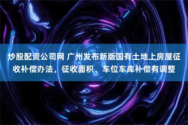 炒股配资公司网 广州发布新版国有土地上房屋征收补偿办法,征收面积、车位车库补偿有调整