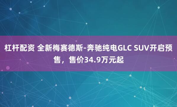 杠杆配资 全新梅赛德斯-奔驰纯电GLC SUV开启预售,售价34.9万元起