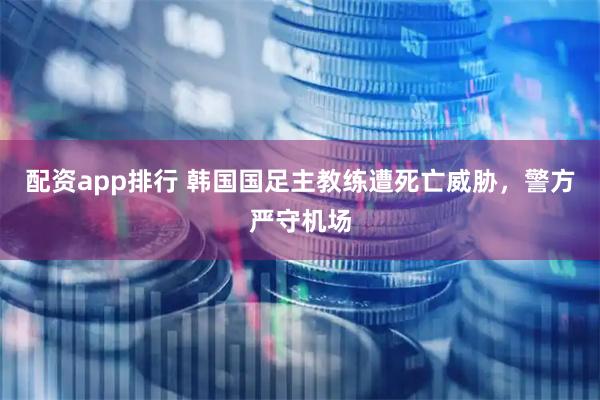 配资app排行 韩国国足主教练遭死亡威胁，警方严守机场