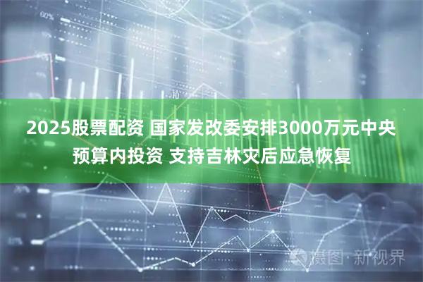 2025股票配资 国家发改委安排3000万元中央预算内投资 支持吉林灾后应急恢复