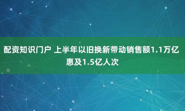 配资知识门户 上半年以旧换新带动销售额1.1万亿 惠及1.5亿人次