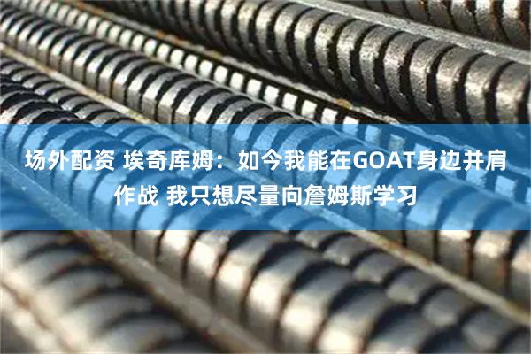 场外配资 埃奇库姆：如今我能在GOAT身边并肩作战 我只想尽量向詹姆斯学习