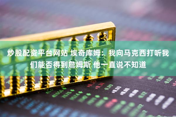 炒股配资平台网站 埃奇库姆:我向马克西打听我们能否得到詹姆斯 他一直说不知道