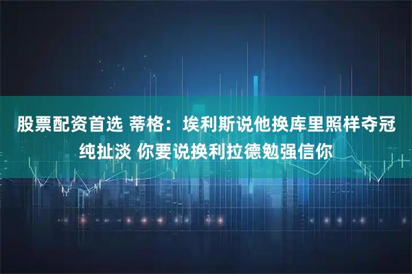 股票配资首选 蒂格：埃利斯说他换库里照样夺冠纯扯淡 你要说换利拉德勉强信你