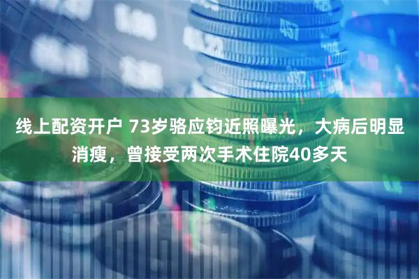 线上配资开户 73岁骆应钧近照曝光，大病后明显消瘦，曾接受两次手术住院40多天
