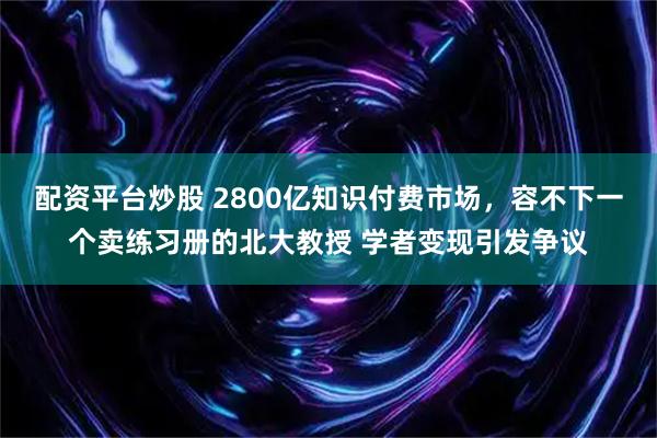 配资平台炒股 2800亿知识付费市场，容不下一个卖练习册的北大教授 学者变现引发争议
